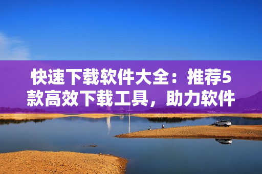 快速下載軟件大全：推薦5款高效下載工具，助力軟件使用！