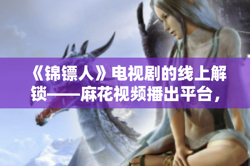 《錦鏢人》電視劇的線上解鎖——麻花視頻播出平臺(tái)，新晉軟件暢享電視盛宴！