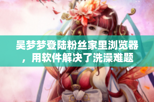 吳夢夢登陸粉絲家里瀏覽器，用軟件解決了洗澡難題