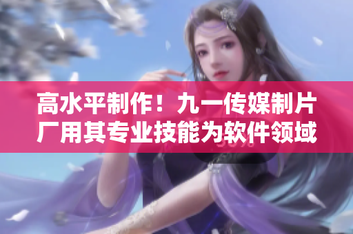 高水平制作！九一傳媒制片廠用其專業(yè)技能為軟件領(lǐng)域帶來新篇章