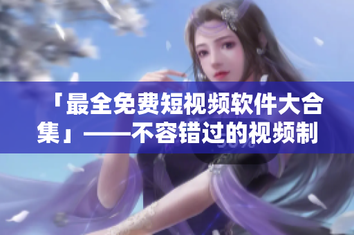 「最全免費短視頻軟件大合集」——不容錯過的視頻制作工具匯編