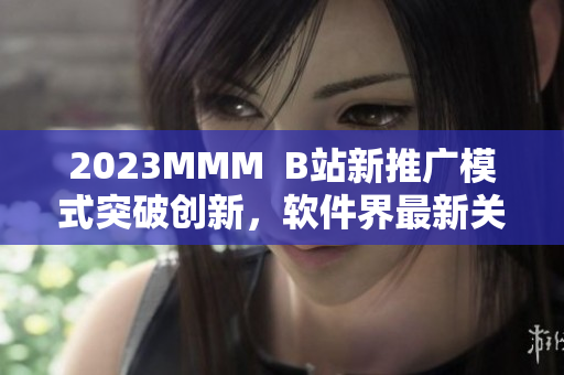2023MMM  B站新推廣模式突破創(chuàng)新，軟件界最新關(guān)注焦點(diǎn)！