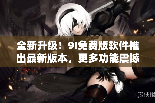 全新升級!9I免費版軟件推出最新版本,更多功能震撼上線 全新升級!9I免費版軟件推出最新版本,更多功能震撼上線