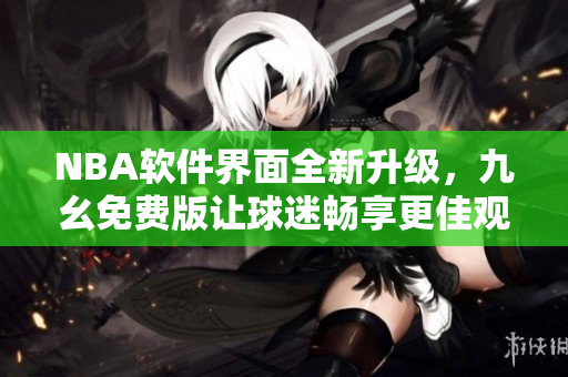 NBA軟件界面全新升級，九幺免費版讓球迷暢享更佳觀賽體驗