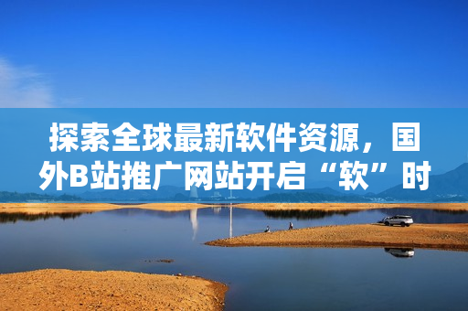 探索全球最新軟件資源，國外B站推廣網(wǎng)站開啟“軟”時(shí)代