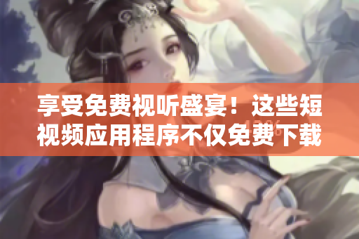 享受免費(fèi)視聽盛宴！這些短視頻應(yīng)用程序不僅免費(fèi)下載安裝，而且功能強(qiáng)大！