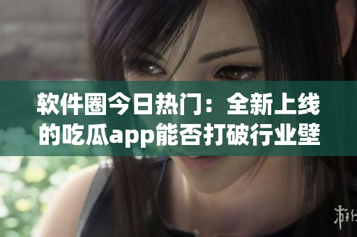 軟件圈今日熱門：全新上線的吃瓜app能否打破行業(yè)壁壘？