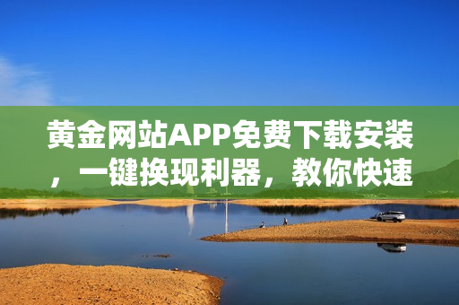 黃金網(wǎng)站APP免費下載安裝，一鍵換現(xiàn)利器，教你快速輕松賺錢！