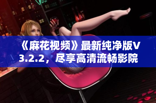 《麻花視頻》最新純凈版V3.2.2，盡享高清流暢影院級視聽體驗(yàn)