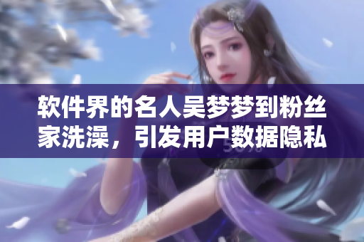 軟件界的名人吳夢夢到粉絲家洗澡，引發(fā)用戶數(shù)據(jù)隱私擔(dān)憂