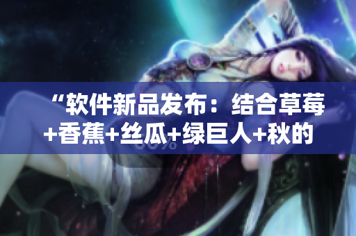 “軟件新品發(fā)布：結(jié)合草莓+香蕉+絲瓜+綠巨人+秋的全新功能驚艷亮相！”