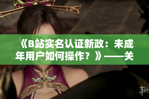 《B站實名認證新政：未成年用戶如何操作？》——關(guān)鍵信息保護軟件相關(guān)