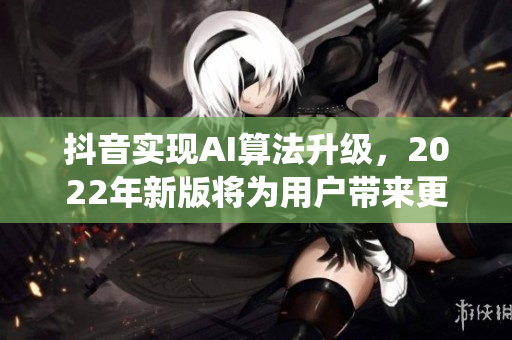 抖音實現(xiàn)AI算法升級，2022年新版將為用戶帶來更智能化的推薦系統(tǒng)