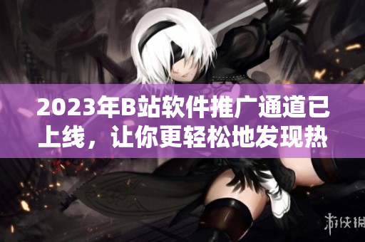 2023年B站軟件推廣通道已上線，讓你更輕松地發(fā)現(xiàn)熱門軟件！