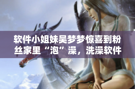 軟件小姐妹吳夢夢驚喜到粉絲家里“泡”澡,洗澡軟件推薦! 軟件小姐妹吳夢夢驚喜到粉絲家里“泡”澡,洗澡軟件推薦!