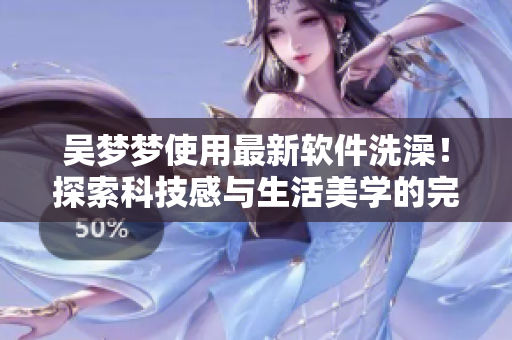 吳夢夢使用最新軟件洗澡！探索科技感與生活美學(xué)的完美結(jié)合！
