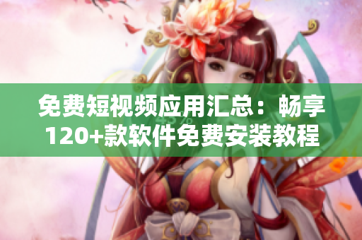 免費(fèi)短視頻應(yīng)用匯總：暢享120+款軟件免費(fèi)安裝教程