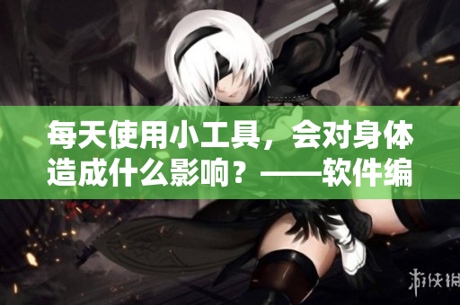 每天使用小工具，會(huì)對(duì)身體造成什么影響？——軟件編輯告訴你