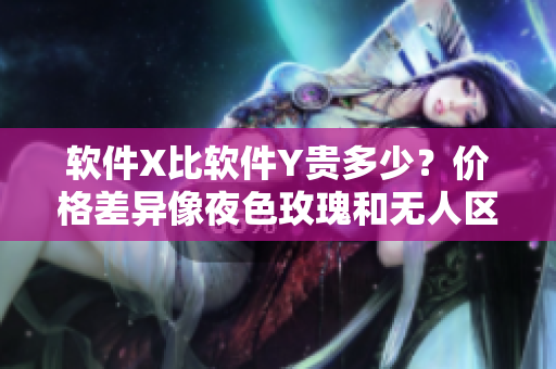 軟件X比軟件Y貴多少？?jī)r(jià)格差異像夜色玫瑰和無(wú)人區(qū)玫瑰一樣巨大