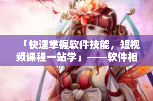 「快速掌握軟件技能，短視頻課程一站學(xué)」——軟件相關(guān)短視頻入口網(wǎng)站推廣