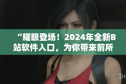 “耀眼登場！2024年全新B站軟件入口，為你帶來前所未有的視聽體驗(yàn)！”