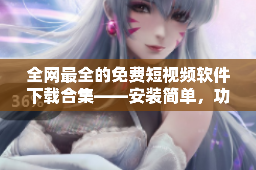 全網(wǎng)最全的免費(fèi)短視頻軟件下載合集——安裝簡單，功能強(qiáng)大