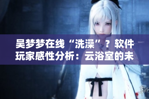 吳夢(mèng)夢(mèng)在線“洗澡”？軟件玩家感性分析：云浴室的未來(lái)就在這里！