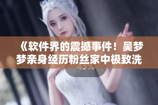 《軟件界的震撼事件！吳夢夢親身經(jīng)歷粉絲家中極致洗澡新體驗(yàn)》