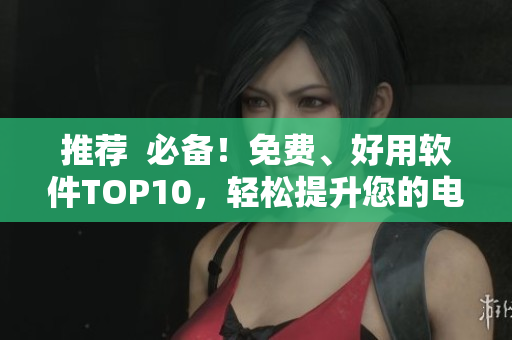 推薦  必備！免費(fèi)、好用軟件TOP10，輕松提升您的電腦使用體驗(yàn)