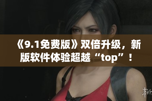 《9.1免費(fèi)版》雙倍升級(jí)，新版軟件體驗(yàn)超越“top”！
