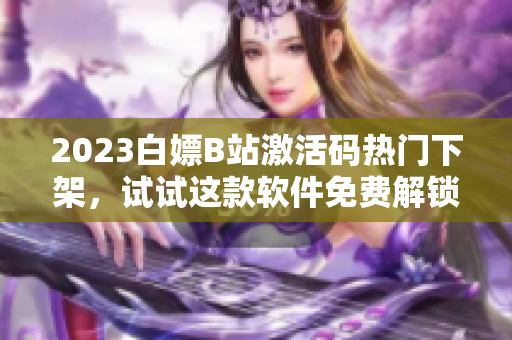 2023白嫖B站激活碼熱門下架，試試這款軟件免費解鎖B站大片！