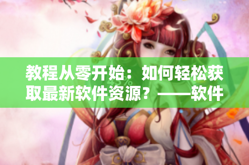 教程從零開(kāi)始：如何輕松獲取最新軟件資源？——軟件資源獲取教程