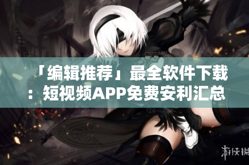 「編輯推薦」最全軟件下載：短視頻APP免費(fèi)安利匯總！