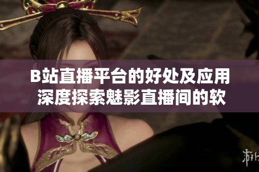 B站直播平臺的好處及應(yīng)用 深度探索魅影直播間的軟件特點