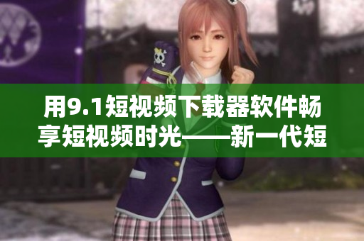 用9.1短視頻下載器軟件暢享短視頻時光——新一代短視頻下載神器！