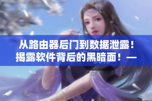 從路由器后門到數(shù)據(jù)泄露！揭露軟件背后的黑暗面！——軟件隱私問題調(diào)查