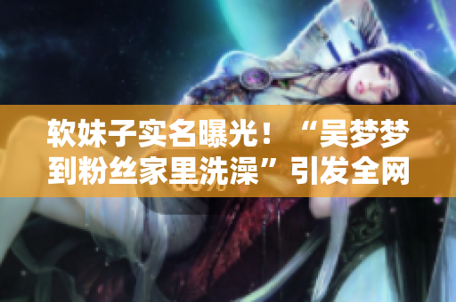 軟妹子實名曝光！“吳夢夢到粉絲家里洗澡”引發(fā)全網(wǎng)熱議