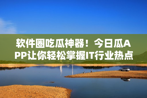 軟件圈吃瓜神器！今日瓜APP讓你輕松掌握IT行業(yè)熱點(diǎn)