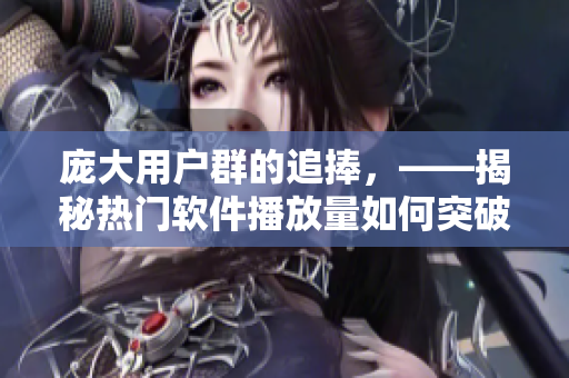 龐大用戶群的追捧，——揭秘熱門軟件播放量如何突破界限？