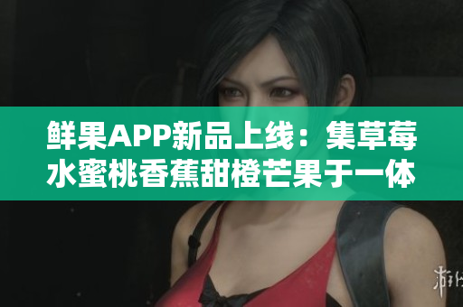 鮮果APP新品上線：集草莓水蜜桃香蕉甜橙芒果于一體的全新軟件