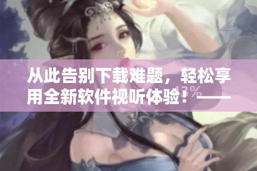 從此告別下載難題,輕松享用全新軟件視聽體驗!——全方面分享軟件資源教程 從此告別下載難題,輕松享用全新軟件視聽體驗!——全方面分享軟件資源教程