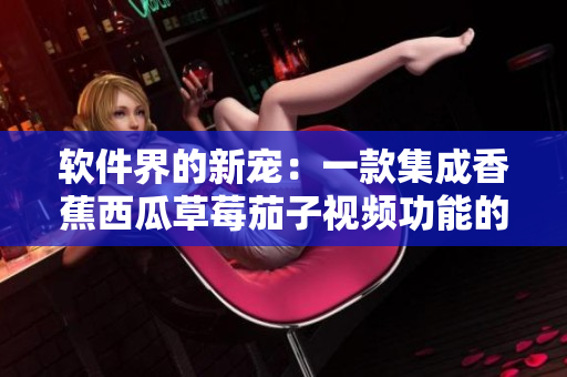 軟件界的新寵：一款集成香蕉西瓜草莓茄子視頻功能的APP問世