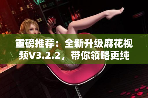 重磅推薦：全新升級(jí)麻花視頻V3.2.2，帶你領(lǐng)略更純凈的視聽(tīng)盛宴！