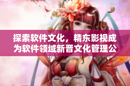 探索軟件文化，精東影視成為軟件領(lǐng)域新晉文化管理公司