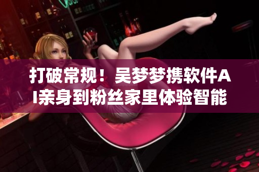 打破常規(guī)!吳夢(mèng)夢(mèng)攜軟件AI親身到粉絲家里體驗(yàn)智能衛(wèi)浴系統(tǒng) 打破常規(guī)!吳夢(mèng)夢(mèng)攜軟件AI親身到粉絲家里體驗(yàn)智能衛(wèi)浴系統(tǒng)