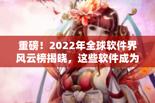 重磅！2022年全球軟件界風(fēng)云榜揭曉，這些軟件成為本年度最佳！