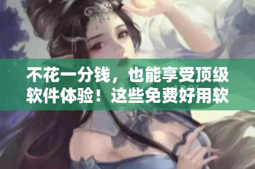 不花一分錢，也能享受頂級軟件體驗！這些免費好用軟件就夠了！