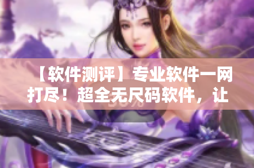 【軟件測(cè)評(píng)】專業(yè)軟件一網(wǎng)打盡！超全無尺碼軟件，讓你體驗(yàn)不一樣的操作感受