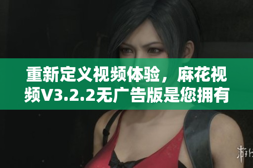 重新定義視頻體驗，麻花視頻V3.2.2無廣告版是您擁有的最佳選擇！