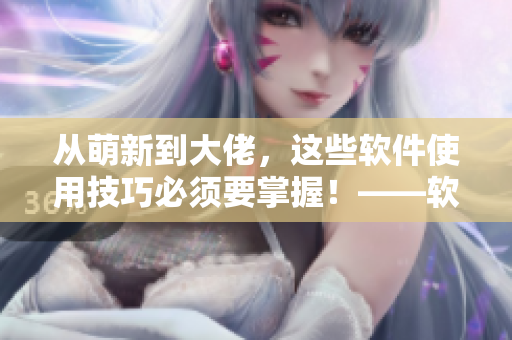 從萌新到大佬，這些軟件使用技巧必須要掌握！——軟件使用技巧分享指南